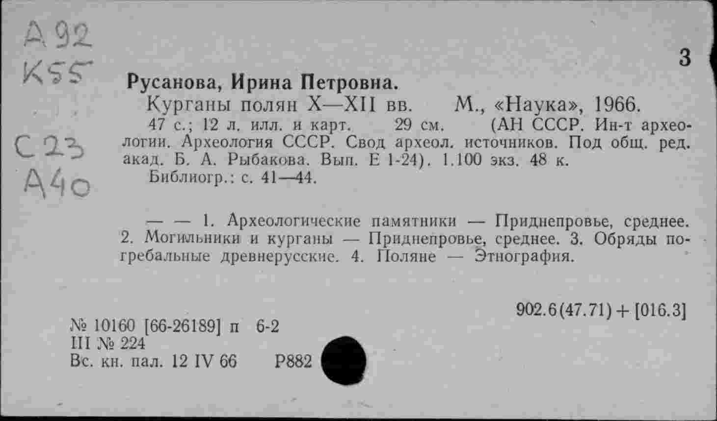 ﻿д 9 А
KST
С2-5
A4 о
з
Русанова, Ирина Петровна.
Курганы полян X—XII вв. М., «Наука», 1966.
47 с.; 12 л. илл. и карт. 29 см. (АН СССР. Ин-т археологии. Археология СССР. Свод археол. источников. Под общ. ред. акад. Б. А. Рыбакова. Вып. Е 1-24). 1.100 экз. 48 к.
Библиогр.: с. 41—44.
— — 1. Археологические памятники — Приднепровье, среднее.
2. Могильники и курганы — Приднепровье, среднее. 3. Обряды погребальные древнерусские. 4. Поляне — Этнография.
№10160 [66-26189] п 6-2
III № 224
Вс. кн. пал. 12 IV 66	Р882
902.6(47.71)+ [016.3]